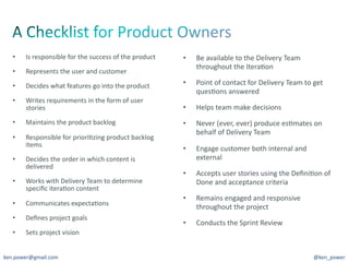 •     Is	
  responsible	
  for	
  the	
  success	
  of	
  the	
  product	
     •    Be	
  available	
  to	
  the	
  Delivery	
  Team	
  
                                                                                       throughout	
  the	
  Itera7on	
  
   •     Represents	
  the	
  user	
  and	
  customer	
  

   •     Decides	
  what	
  features	
  go	
  into	
  the	
  product	
            •    Point	
  of	
  contact	
  for	
  Delivery	
  Team	
  to	
  get	
  
                                                                                       ques7ons	
  answered	
  
   •     Writes	
  requirements	
  in	
  the	
  form	
  of	
  user	
  
         stories	
                                                                •    Helps	
  team	
  make	
  decisions	
  
   •     Maintains	
  the	
  product	
  backlog	
                                 •    Never	
  (ever,	
  ever)	
  produce	
  es7mates	
  on	
  
                                                                                       behalf	
  of	
  Delivery	
  Team	
  
   •     Responsible	
  for	
  priori7zing	
  product	
  backlog	
  
         items	
  
                                                                                  •    Engage	
  customer	
  both	
  internal	
  and	
  
   •     Decides	
  the	
  order	
  in	
  which	
  content	
  is	
                     external	
  
         delivered	
  
                                                                                  •    Accepts	
  user	
  stories	
  using	
  the	
  Deﬁni7on	
  of	
  
   •     Works	
  with	
  Delivery	
  Team	
  to	
  determine	
                        Done	
  and	
  acceptance	
  criteria	
  
         speciﬁc	
  itera7on	
  content	
  
                                                                                  •    Remains	
  engaged	
  and	
  responsive	
  
   •     Communicates	
  expecta7ons	
  
                                                                                       throughout	
  the	
  project	
  
   •     Deﬁnes	
  project	
  goals	
  
                                                                                  •    Conducts	
  the	
  Sprint	
  Review	
  
   •     Sets	
  project	
  vision	
  


ken.power@gmail.com	
                                                                                                                              @ken_power	
  
 