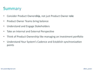 •  Consider	
  Product	
  Ownership,	
  not	
  just	
  Product	
  Owner	
  role	
  
   •  Product	
  Owner	
  Teams	
  bring	
  balance	
  
   •  Understand	
  and	
  Engage	
  Stakeholders	
  
   •  Take	
  an	
  Internal	
  and	
  External	
  Perspec7ve	
  
   •  Think	
  of	
  Product	
  Ownership	
  like	
  managing	
  an	
  investment	
  porYolio	
  
   •  Understand	
  Your	
  System’s	
  Cadence	
  and	
  Establish	
  synchroniza7on	
  
      points	
  




ken.power@gmail.com	
                                                                           @ken_power	
  
 