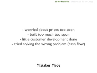 LS for Products Enterprise LS LS for Change




        - worried about prices too soon
             - built too much too soon
      - little customer development done
- tried solving the wrong problem (cash flow)




               Mistakes Made
 