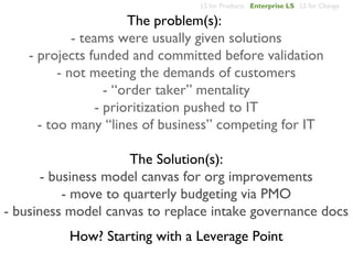 LS for Products Enterprise LS LS for Change

                       The problem(s):
             - teams were usually given solutions
    - projects funded and committed before validation
          - not meeting the demands of customers
                   - “order taker” mentality
                 - prioritization pushed to IT
      - too many “lines of business” competing for IT

                      The Solution(s):
       - business model canvas for org improvements
           - move to quarterly budgeting via PMO
- business model canvas to replace intake governance docs
          How? Starting with a Leverage Point
 