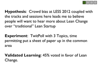 Hypothesis: Crowd bias at LESS 2012 coupled with
the tracks and sessions here leads me to believe
people will want to hear more about Lean Change
over “traditional” Lean Startup

Experiment: TwitPoll with 3 Topics, time
permitting put a sheet of paper up in the common
area

Validated Learning: 45% voted in favor of Lean
Change.
 