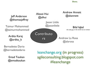 Done.




                                           Andrew Annett
                     Alexei Hui
    Jeff Anderson                            @akannett
                      @alhui
    @thomasjeffrey
                            Jason Little
 Taimur Mohammed            @jasonlittle
                                                       Bilal Iqbal
 @taimurmohammed                             the only guy in the world not on twitter


                     Contributo
   Ardita Karaj
   @ardita_k            rs             Andrew La Rosa
                                          @alarosa
Bernadette Dario
@bernadettedario
                      leanchange.org (in progress)
   Emad Toukan        agileconsulting.blogspot.com
   @emadtoukan
                              #leanchange
 