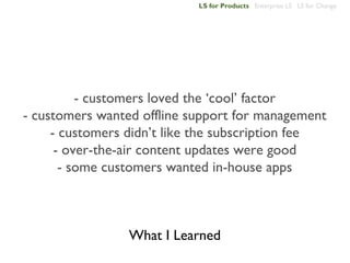 LS for Products Enterprise LS LS for Change




          - customers loved the ‘cool’ factor
- customers wanted offline support for management
     - customers didn’t like the subscription fee
      - over-the-air content updates were good
       - some customers wanted in-house apps



                 What I Learned
 