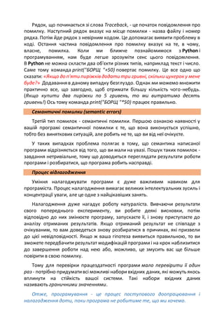 Рядок, що починається зі слова Traceback, - це початок повідомлення про
помилку. Наступний рядок вказує на місце помилки - назва файлу і номер
рядка. Потім йде рядок з невірним кодом. Це допомагає виявити проблему в
коді. Остання частина повідомлення про помилку вказує на те, в чому,
власне, помилка. Коли ми ближче познайомимося з Python і
програмуванням, нам буде легше зрозуміти сенс цього повідомлення.
В Python не можна скласти два об'єкти різних типів, наприклад текст і число.
Саме тому команда print("БОРЩ "+50) повертає помилку. Це все одно що
сказати: «Якщо до п'яти пиріжків додати три гривні, скільки цукерок у мене
буде?» Додавання в даному випадку безглуздо. Однак ми можемо множити
практично все, що завгодно, щоб отримати більшу кількість чого-небудь.
(Якщо купити два пиріжки по 5 гривень, то ми витратимо десять
гривень!) Ось тому команда print("БОРЩ "*50) працює правильно.
Семантичні помилки (semantic errors)
Третій тип помилок - семантичні помилки. Першою ознакою наявності у
вашій програмі семантичної помилки є те, що вона виконується успішно,
тобто без виняткових ситуацій, але робить не те, що ви від неї очікуєте.
У таких випадках проблема полягає в тому, що семантика написаної
програми відрізняється від того, що ви мали на увазі. Пошук таких помилок -
завдання нетривіальне, тому що доводиться переглядати результати роботи
програми і розбиратися, що програма робить насправді.
Процес відлагодження
Уміння налагоджувати програми є дуже важливим навиком для
програміста. Процес налагодження вимагає великих інтелектуальних зусиль і
концентрації уваги, але це одне з найцікавіших занять.
Налагодження дуже нагадує роботу натураліста. Вивчаючи результати
свого попереднього експерименту, ви робите деякі висновки, потім
відповідно до них змінюєте програму, запускаєте її, і знову приступаєте до
аналізу отриманих результатів. Якщо отриманий результат не співпаде з
очікуваним, то вам доведеться знову розбиратися в причинах, які призвели
до цієї невідповідності. Якщо ж ваша гіпотеза виявиться правильною, то ви
зможете передбачити результат модифікаційпрограмиі на крок наблизитися
до завершення роботи над нею або, можливо, це змусить вас ще більше
повірити в свою помилку.
Тому для перевірки працездатності програми мало перевірити її один
раз - потрібно придумативсі можливі наборивхідних даних, які можуть якось
вплинути на стійкість вашої системи. Такі набори вхідних даних
називають граничними значеннями.
Отже, програмування - це процес поступового доопрацювання і
налагодження доти, поки програма не робитиме те, що ми хочемо.
 