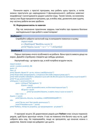 Починати варто з простої програми, яка робить щось просте, а потім
можна приступати до нарощування її функціональності, роблячи невеликі
модифікації і налагоджуючи додані шматки коду. Таким чином, на кожному
кроці у вас будепрацююча програма, що, в якійсь мірі, дозволить вам судити,
яку частину роботи ви вже зробили.
ІV. Формування вмінь та навичок
Під час виконання практичних завдань пам’ятайте про правила безпеки
життєдіяльності при роботі з комп’ютером!
Завдання 1
Спробуйте набрати наступний код та виправити помилки в ньому:
import math
a = float(input("Введіть число:'))
print("Корінь числа " + a + " = " + str(sqrt(a))
Завдання 2
Перша програма нічого особливого не робила. Вона просто вивела дещо на
екран. Давайте спробуємо створити що-небудь цікавіше.
Наступний код - це проста гра, в якій потрібно вгадати число.
import random
secret = random.randint(1, 99)
guess = 0
tries = 0
print("Привіт, друже! Я - це ти, тільки з майбутнього!")
print("Я вже вмію програмувати, і спеціально для тебе створив цікаву гру!")
print("Тобі потрібно відгадати задумане число від 1 до 99, для цього ти матимеш лише 6 спроб!")
print("То що, розпочнемо?")
while guess != secret and tries < 6:
guess = int(input("Твій варіант: "))
if guess < secret:
print("Це занадто мало, як для такої корисної гри!")
elif guess > secret:
print("Це занадто багато, я навіть таких чисел не знаю!")
tries = tries + 1
if guess == secret:
print("Досить, досить, ти вгадав, о НАЙРОЗУМНІШИЙ!!!")
else:
print("Ну ось і все! Твої спроби закінчились!")
print("Я загадав число: ", secret)
print("Надіюсь, тепер ти розумієш, що програмування - це цікаво!")
У програмі всього 20 директивних рядків для Python плюс кілька порожніх
рядків, щоб було зручніше читати. У вас не повинно піти багато часу на те, щоб
набрати весь код. Не переживайте, якщо не зрозумієте, що означає кожна з
директив. Зовсім скоро ми дійдемо і до цього.
 