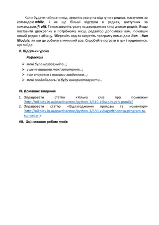 Коли будете набирати код, зверніть увагу на відступи в рядках, наступних за
командою while, і на ще більші відступи в рядках, наступних за
командамиif і elif. Також зверніть увагу на двокрапкив кінці деякихрядків. Якщо
поставити двокрапку в потрібному місці, редактор допоможе вам, почавши
новий рядок з абзацу. Збережіть код та запустіть програму командою Run -- Run
Module, як ми це робили в минулий раз. Спробуйте пограти в гру і подивитися,
що вийде.
V. Підсумки уроку
Рефлексія
 мені було незрозуміло…;
 у мене виникли такі запитання…;
 я не впорався з такими завданням…;
 мені сподобалось і я буду використовувати…
VІ. Домашнє завдання
1. Опрацювати статтю «Кілька слів про помилки»
(http://nikolay.in.ua/navchaemos/python-3/610-kilka-sliv-pro-pomilki)
2. Опрацювати статтю «Відлагодження програм та коментарі»
(http://nikolay.in.ua/navchaemos/python-3/630-vidlagodzhennya-program-ta-
komentari)
VІI. Оцінювання роботи учнів
 