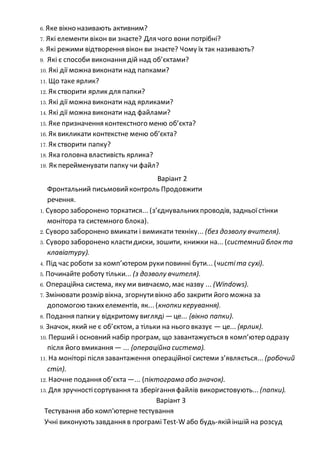 6. Яке вікно називають активним?
7. Які елементи вікон ви знаєте? Для чого вони потрібні?
8. Які режими відтворення вікон ви знаєте? Чому їх так називають?
9. Які є способи виконання дій над об’єктами?
10. Які дії можна виконати над папками?
11. Що таке ярлик?
12. Як створити ярлик для папки?
13. Які дії можна виконати над ярликами?
14. Які дії можна виконати над файлами?
15. Яке призначення контекстного меню об’єкта?
16. Як викликати контекстне меню об’єкта?
17. Як створити папку?
18. Яка головна властивість ярлика?
19. Як перейменувати папку чи файл?
Варіант 2
Фронтальний письмовийконтроль Продовжити
речення.
1. Суворо заборонено торкатися... (з’єднувальнихпроводів, задньоїстінки
монітора та системного блока).
2. Суворо заборонено вмикати і вимикати техніку... (без дозволу вчителя).
3. Суворо заборонено кластидиски, зошити, книжки на... (системний блок та
клавіатуру).
4. Під час роботи за комп’ютером рукиповинні бути... (чистіта сухі).
5. Починайте роботу тільки... (з дозволу вчителя).
6. Операційна система, яку ми вивчаємо, має назву ... (Windows).
7. Змінювати розмір вікна, згорнутивікно або закрити його можна за
допомогою такихелементів, як... (кнопки керування).
8. Подання папкиу відкритому вигляді —це... {вікно папки).
9. Значок, який не є об’єктом, а тільки на нього вказує — це... {ярлик).
10. Перший і основний набір програм, що завантажується в комп’ютер одразу
після його вмикання — ... {операційна система).
11. На моніторі після завантаження операційної системи з’являється... (робочий
стіл).
12. Наочне подання об’єкта —... (піктограма або значок).
13. Для зручностісортування та зберігання файлів використовують... (папки).
Варіант З
Тестування або комп'ютернетестування
Учні виконують завдання в програмі Test-W або будь-якійіншій на розсуд
 