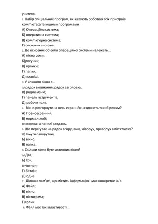 учителя.
1. Набір спеціальних програм, якікерують роботою всіх пристроїв
комп’ютера та іншими програмами.
А) Операційна система;
Б) оперативна система;
В) комп’ютерна система;
Г) системна система.
2. До основних об’єктів операційної системи належать...
А) піктограми;
Б)рисунки;
В) ярлики;
Г) папки;
Д) клавіші.
3. У кожного вікна є...
A) рядок виконання; рядок заголовка;
В) рядок меню;
Г) панель інструментів;
Д) робоче поле.
4. Вікно розгорнутена весь екран. Як називають такий режим?
А) Повноекранний;
Б) нормальний;
B) кнопка на панелі завдань.
5. Що пересуває на рядок вгору, вниз, ліворуч, праворуч вмістсписку?
А) Смуга прокрутки;
Б) вікно;
В) папка.
6. Скількиможе бути активних вікон?
A) Два;
Б) три;
B) чотири;
Г) безліч;
Д) одне.
7. Ділянка пам’яті, що містить інформацію і має конкретне ім’я.
А) Файл;
Б) вікно;
В) піктограма;
Г)ярлик.
8. Файл має такі властивості...
 