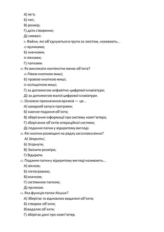 A) ім’я;
Б) тип;
В) розмір;
Г) дата створення;
Д) символ.
9. Файли, які об’єднуються в групиза змістом, називають...
A) ярликами;
Б) значками;
B) вікнами;
Г) папками.
10. Як викликати контекстне меню об’єкта?
A) Лівою кнопкою миші;
Б) правою кнопкою миші;
B) коліщатком миші;
Г) за допомогою алфавітно-цифровоїклавіатури;
Д) за допомогою малоїцифровоїклавіатури.
11. Основне призначення ярликів — це...
А) швидкийзапуск програми;
Б) наочне подання об’єкта;
В) зберігання інформації про систему комп’ютера;
Г) зберігання об’єктів операційної системи;
Д) подання папкиу відкритому вигляді.
12. Які кнопкирозміщені на рядку заголовка вікна?
А) Закрити',
Б) Згорнути;
В) Змінити розміри;
Г) Відкрити.
13. Подання папкиу відкритому виглядіназивають...
А) вікном;
Б) піктограмою;
В)значком;
Г) системною папкою;
Д) ярликом.
14. Яка функція папки Кошик?
А) Зберігає та відновлюєвидалені об’єкти;
Б) створює об’єкти;
В)видаляєоб’єкти;
Г) зберігає дані про комп’ютер.
 