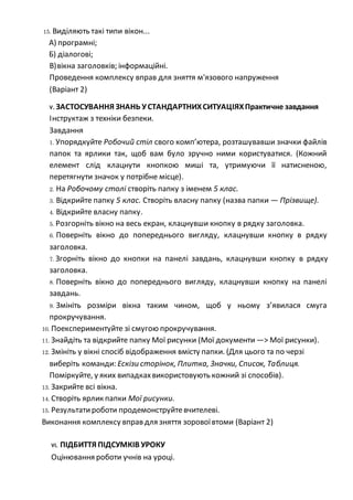 15. Виділяють такі типи вікон...
А) програмні;
Б) діалогові;
В)вікна заголовків; інформаційні.
Проведення комплексу вправ для зняття м'язового напруження
(Варіант 2)
V. ЗАСТОСУВАННЯ ЗНАНЬ УСТАНДАРТНИХСИТУАЦІЯХПрактичне завдання
Інструктаж з техніки безпеки.
Завдання
1. Упорядкуйте Робочий стіл свого комп’ютера, розташувавши значки файлів
папок та ярлики так, щоб вам було зручно ними користуватися. (Кожний
елемент слід клацнути кнопкою миші та, утримуючи її натисненою,
перетягнути значок у потрібне місце).
2. На Робочому столі створіть папку з іменем 5 клас.
3. Відкрийте папку 5 клас. Створіть власну папку (назва папки — Прізвище).
4. Відкрийте власну папку.
5. Розгорніть вікно на весь екран, клацнувши кнопку в рядку заголовка.
6. Поверніть вікно до попереднього вигляду, клацнувши кнопку в рядку
заголовка.
7. Згорніть вікно до кнопки на панелі завдань, клацнувши кнопку в рядку
заголовка.
8. Поверніть вікно до попереднього вигляду, клацнувши кнопку на панелі
завдань.
9. Змініть розміри вікна таким чином, щоб у ньому з’явилася смуга
прокручування.
10. Поекспериментуйте зі смугою прокручування.
11. Знайдіть та відкрийте папку Мої рисунки (Мої документи —> Мої рисунки).
12. Змініть у вікні спосіб відображення вмісту папки. (Для цього та по черзі
виберіть команди: Ескізи сторінок, Плитка, Значки, Список, Таблиця.
Поміркуйте, у яких випадкахвикористовують кожний зі способів).
13. Закрийте всі вікна.
14. Створіть ярлик папки Мої рисунки.
15. Результатироботи продемонструйтевчителеві.
Виконання комплексу вправ для зняття зоровоївтоми (Варіант 2)
VI. ПІДБИТТЯ ПІДСУМКІВ УРОКУ
Оцінювання роботи учнів на уроці.
 