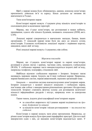 Щоб у мережі можна було обмінюватись даними, кожному комп’ютеру
присвоюють унікальне ім’я та адресу. Більш детально це питання ви
вивчатимете в 9 класі.
Типи комп'ютерних мереж
Комп’ютерні мережі можуть з’єднувати різну кількість комп’ютерів та
охоплювати різні за величиною території.
Мережу, яка з’єднує комп’ютери, що розташовані в межах кабінету,
приміщення, одного або кількох будинків, називають локальною (ЛОМ, англ.
LAN).
Локальні мережі створюються в навчальних закладах, банках, інших
організаціях. У локальній мережі може бути від двох до кількох сотень
комп’ютерів. Головною особливістю локальної мережі є порівняно короткі,
швидкісні, якісні лінії зв’язку.
Різні локальні мережі можуть з’єднуватись між собою.
Мережна взаємодія
Мережі, що з’єднують комп’ютерні мережі та окремі комп’ютери,
розміщені в різних містах і країнах, частинах світу, називають глобальними
(WAN). У глобальних мережах часто використовуються існуючі лінії зв’язку,
наприклад телефонні, телеграфні, стільникові лінії.
Найбільш відомою глобальною мережею є Інтернет. Інтернет також
називають мережею мереж. Існують ще й інші глобальні мережі. Наприклад,
мережі банківських систем, мережі авіакомпаній, наукових організацій тощо.
Інтернет — всесвітня система взаємосполучених комп’ютерних мереж.
Інтернет складається з великої кількості локальних і глобальних мереж,
пов’язаних між собою з використанням різноманітних дротових і бездротових
технологій. Інтернет становить фізичну основу для розміщення величезної
кількості інформаційних ресурсів і послуг, наприклад www та електронна
пошта.
Таким чином, існують різні класифікації комп’ютерних мереж:
 за способом апаратного під’єднання мережі поділяються на дро-
тові, бездротові та змішані;
 за кількістю комп’ютерів і місцем розташування — на локальні та
глобальні.
Комп’ютери в мережі можуть мати різне призначення. Наприклад, до
різних комп’ютерів можуть бути приєднані периферійні пристрої. Для того щоб
використати один з них, до вказаних комп’ютерів надсилається запит. У
 