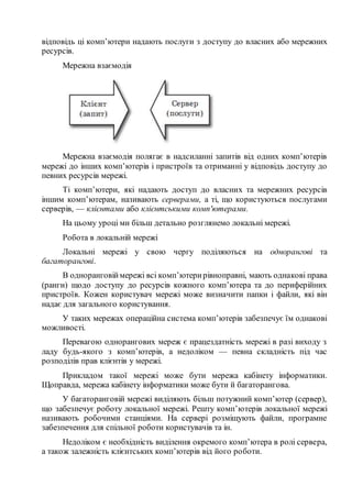 відповідь ці комп’ютери надають послуги з доступу до власних або мережних
ресурсів.
Мережна взаємодія
Мережна взаємодія полягає в надсиланні запитів від одних комп’ютерів
мережі до інших комп’ютерів і пристроїв та отриманні у відповідь доступу до
певних ресурсів мережі.
Ті комп’ютери, які надають доступ до власних та мережних ресурсів
іншим комп’ютерам, називають серверами, а ті, що користуються послугами
серверів, — клієнтами або клієнтськими комп'ютерами.
На цьому уроці ми більш детально розглянемо локальні мережі.
Робота в локальній мережі
Локальні мережі у свою чергу поділяються на однорангові та
багаторангові.
В одноранговіймережі всі комп’ютерирівноправні, мають однакові права
(ранги) щодо доступу до ресурсів кожного комп’ютера та до периферійних
пристроїв. Кожен користувач мережі може визначити папки і файли, які він
надає для загального користування.
У таких мережах операційна система комп’ютерів забезпечує їм однакові
можливості.
Перевагою однорангових мереж є працездатність мережі в разі виходу з
ладу будь-якого з комп’ютерів, а недоліком — певна складність під час
розподілів прав клієнтів у мережі.
Прикладом такої мережі може бути мережа кабінету інформатики.
Щоправда, мережа кабінету інформатики може бути й багаторангова.
У багаторанговій мережі виділяють більш потужний комп’ютер (сервер),
що забезпечує роботу локальної мережі. Решту комп’ютерів локальної мережі
називають робочими станціями. На сервері розміщують файли, програмне
забезпечення для спільної роботи користувачів та ін.
Недоліком є необхідність виділення окремого комп’ютера в ролі сервера,
а також залежність клієнтських комп’ютерів від його роботи.
 