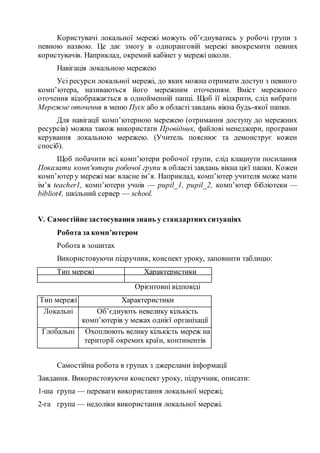 Користувачі локальної мережі можуть об’єднуватись у робочі групи з
певною назвою. Це дає змогу в одноранговій мережі виокремити певних
користувачів. Наприклад, окремий кабінет у мережі школи.
Навігація локальною мережею
Усі ресурси локальної мережі, до яких можна отримати доступ з певного
комп’ютера, називаються його мережним оточенням. Вміст мережного
оточення відображається в однойменній папці. Щоб її відкрити, слід вибрати
Мережне оточення в меню Пуск або в області завдань вікна будь-якої папки.
Для навігації комп’ютерною мережею (отримання доступу до мережних
ресурсів) можна також використати Провідник, файлові менеджери, програми
керування локальною мережею. (Учитель пояснює та демонструє кожен
спосіб).
Щоб побачити всі комп’ютери робочої групи, слід клацнути посилання
Показати комп'ютери робочої групи в області завдань вікна цієї папки. Кожен
комп’ютер у мережі має власне ім’я. Наприклад, комп’ютер учителя може мати
ім’я teacher1, комп’ютери учнів — pupil_1, pupil_2, комп’ютер бібліотеки —
bibliot4, шкільний сервер — school.
V. Самостійнезастосуваннязнань у стандартнихситуаціях
Робота за комп’ютером
Робота в зошитах
Використовуючи підручник, конспект уроку, заповнити таблицю:
Тип мережі Характеристики
Орієнтовні відповіді
Тип мережі Характеристики
Локальні Об’єднують невелику кількість
комп’ютерів у межах однієї організації
Глобальні Охоплюють велику кількість мереж на
території окремих країн, континентів
Самостійна робота в групах з джерелами інформації
Завдання. Використовуючи конспект уроку, підручник, описати:
1-ша група — переваги використання локальної мережі;
2-га група — недоліки використання локальної мережі.
 