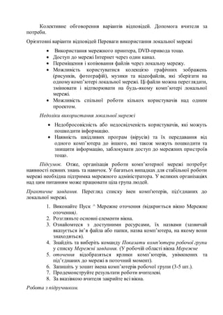 Колективне обговорення варіантів відповідей. Допомога вчителя за
потреби.
Орієнтовні варіанти відповідей Переваги використання локальної мережі
 Використання мережного принтера, DVD-привода тощо.
 Доступ до мережі Інтернет через один канал.
 Переміщення і копіювання файлів через локальну мережу.
 Можливість користуватися колекцією графічних зображень
(рисунків, фотографій), музики та відеофайлів, які зберігати на
одномукомп’ютері локальної мережі. Ці файли можна переглядати,
змінювати і відтворювати на будь-якому комп’ютері локальної
мережі.
 Можливість спільної роботи кількох користувачів над одним
проектом.
Недоліки використання локальної мережі
 Недобросовісність або недосвідченість користувачів, які можуть
пошкодити інформацію.
 Наявність шкідливих програм (вірусів) та їх передавання від
одного комп’ютера до іншого, які також можуть пошкодити та
знищити інформацію, заблокувати доступ до мережних пристроїв
тощо.
Підсумок. Отже, організація роботи комп’ютерної мережі потребує
наявності певних знань та навичок. У багатьох випадках для стабільної роботи
мережі необхідна підтримка мережного адміністратора. У великих організаціях
над цим питанням може працювати ціла група людей.
Практичне завдання. Перегляд списку імен комп'ютерів, під'єднаних до
локальної мережі.
1. Виконайте Пуск ^ Мережне оточення (відкриється вікно Мережне
оточення).
2. Розгляньте основні елементи вікна.
3. Ознайомтеся з доступними ресурсами, їх назвами (зазвичай
вказується ім’я файла або папки, назва комп’ютера, на якому вони
знаходяться).
4. Знайдіть та виберіть команду Показати комп'ютери робочої групи
у списку Мережні завдання. (У робочій області вікна Мережне
5. оточення відобразяться ярлики комп’ютерів, увімкнених та
під’єднаних до мережі в поточний момент).
6. Запишіть у зошит імена комп’ютерів робочої групи (3-5 шт.).
7. Продемонструйте результати роботи вчителеві.
8. За вказівкою вчителя закрийте всі вікна.
Робота з підручником.
 