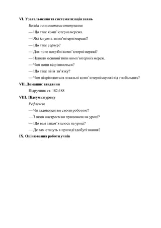 VI. Узагальненнята систематизаціязнань
Бесіда з елементами опитування
— Що таке комп’ютернамережа.
— Які існують комп’ютернімережі?
— Що таке сервер?
— Для чого потрібнікомп’ютернімережі?
— Назвати основнітипи комп’ютернихмереж.
— Чим вони відрізняються?
— Що таке лінія зв’язку?
— Чим відрізняються локальні комп’ютернімережі від глобальних?
VII. Домашнє завдання
Підручник ст. 182-188
VIІІ. Підсумки уроку
Рефлексія
— Чи задоволеніви своєю роботою?
— З яким настроєм ви працювали на уроці?
— Що вам запам’яталось на уроці?
— Де вам стануть в пригодіздобутізнання?
ІX. Оцінюванняроботи учнів
 