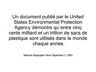 Un document publié par le United States Environmental Protection Agency démontre qu´entre cinq cents milliard et un trillion de sacs de plastique sont utilisés dans le monde  chaque année. National Geographic News September 2, 2003 
