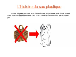 L'histoire du sac plastique   Avant, les gens portaient leurs courses dans un panier en osier ou un chariot mais, avec ce bouleversement, c'est toute une façon de vivre qui a été remise en jeu. 