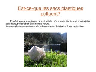 Est-ce-que les sacs plastiques polluent? En effet, les sacs plastiques ne sont utilisés qu'une seule fois, ils sont ensuite jetés dans la poubelle ou bien jetés dans la nature.  Les sacs plastiques sont donc très polluants de leur fabrication à leur destruction.  