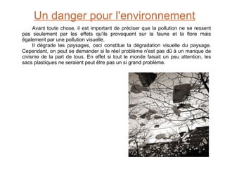 Un danger pour l'environnement Avant toute chose, il est important de préciser que la pollution ne se ressent pas seulement par les effets qu'ils provoquent sur la faune et la flore mais également par une pollution visuelle. Il dégrade les paysages, ceci constitue la dégradation visuelle du paysage. Cependant, on peut se demander si le réel problème n'est pas dû à un manque de civisme de la part de tous. En effet si tout le monde faisait un peu attention, les sacs plastiques ne seraient peut être pas un si grand problème. 