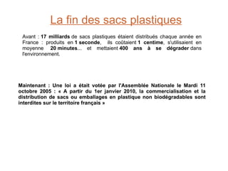 La fin des sacs plastiques Avant :  17 milliards  de sacs plastiques étaient distribués chaque année en France : produits en  1 seconde ,  ils coûtaient  1 centime , s'utilisaient en moyenne   20 minutes ... et mettaient  400 ans à se dégrader  dans l'environnement. Maintenant : Une loi a était votée par l'Assemblée Nationale le Mardi 11 octobre 2005 : « A partir du 1er janvier 2010, la commercialisation et la distribution de sacs ou emballages en plastique non biodégradables sont interdites sur le territoire français » 