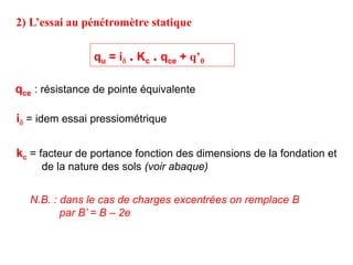 qu = id . Kc . qce + q’0
id = idem essai pressiométrique
kc = facteur de portance fonction des dimensions de la fondation et
de la nature des sols (voir abaque)
qce : résistance de pointe équivalente
N.B. : dans le cas de charges excentrées on remplace B
par B’ = B – 2e
2) L’essai au pénétromètre statique
 
