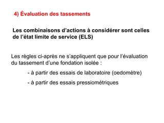 4) Évaluation des tassements
Les combinaisons d’actions à considérer sont celles
de l’état limite de service (ELS)
Les règles ci-après ne s’appliquent que pour l’évaluation
du tassement d’une fondation isolée :
- à partir des essais de laboratoire (oedomètre)
- à partir des essais pressiométriques
 