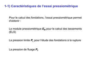 Pour le calcul des fondations, l’essai pressiométrique permet
d'obtenir :
1-1) Caractéristiques de l’essai pressiométrique
La pression de fluage Pf
La pression limite Pl, pour l’étude des fondations à la rupture
Le module pressiométrique EM pour le calcul des tassements
(ELS)
 