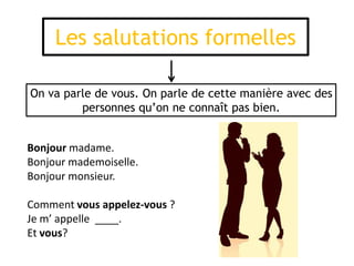 Les salutations formelles
Bonjour madame.
Bonjour mademoiselle.
Bonjour monsieur.
Comment vous appelez-vous ?
Je m’ appelle ____.
Et vous?
On va parle de vous. On parle de cette manière avec des
personnes qu’on ne connaît pas bien.
 