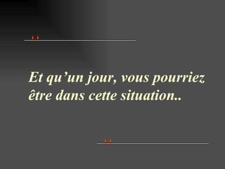 Et qu’un jour, vous pourriez être dans cette situation.. 