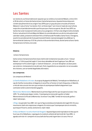 Les Santes
Les Santesésunafestatradicional i popularque se celebraa laciutat de Mataró, entre el 25 i
el 29 de juliol,enhonorde SantaJulianai SantaSemproniana.Aquestafestaentesacom
s'enténactualmentté el seuorigenl'any1979 quanun grup de jovesvinculatsal Foment
Mataroní i sota el lema"LesSantes:fem-ne festamajor"vaniniciarel repte de crearlafesta
majordinsel període democràticque feiapocque s'haviarecuperat.Desde l'any1979 Les
Santeshan anat incorporantmoltsactesal seuprograma i s'hi han anat afegintmoltselements
festiusi actualmentlaFestaMajorde Mataró ésconsideradacomuna de lesméspotentsdel
calendari català,juntamentambSantFèlix aVilafrancadel PenedèsoSantaTecla a Tarragona,
assolintlaconsideracióde Festapatrimonial d'interès nacional atorgadal'any2010 per la
Generalitatde Catalunya.El 27 de juliol ésel diacentral de lafesta,diade Santa Julianai Santa
Sempronianai ésfestiualaciutat.
Història
Julianai Semproniana
Santa Julianai Sempronianaforenduesmàrtirsdel cristianismenascudesaIluro -l'actual
Mataró- a l'últimquartdel segle II.Forenduesdeixeblesde SantCugatque l'any 304 van
acompanyar-lofinsaSant Cugat a Castrum Octavium -,onva ser decapitat.Lesduesjoves
van enterrar cristianamentel cosdel sant.Però,laguàrdialesva sorpendre i enseracusades
de cristianes,vansertambé degolladesallàmateix.
Les comparses
Les comparsesdeMataró
La famíliaRobafavesi elsnans: ésungrup de gegantsde Mataró, formadaperen Robafaves,el
cap de família;lasevadona,la Geganta;la sevafilla,laTonetai el marit d'aquesta,enManeló,
a mésde tota unacort de nans que sempre elsacompanyenballantalegramenti que
contrastenambla solemnitat delsgegants.
Momerotai Momeroteta: Momerotaésla primerafigurade foc que recuperalaciutat, l’any
1979. Té unball propi alegre i vistós,i l’acompanyalamúsicade la grallai el tabal.
Momerotetaésla fillade laMomerota.Vanéixerl’any1982. També té músicade grallesi
tabal i ball propis.
L'Àliga:recuperadal’any1987, tot i que la figuraestàdocumentadadesdel segle XVII.Elsseus
movimentsi ballssónmajestusosi elegants.Elsmúsicsque l’acompanyensónelsministrils,
que toquenfiscorns,tarota,tarotatenor,tiple i tabal.
El Drac de Mataró i la collainfantil del Dragalió: Aquestafiguraestàinspiradaenel dracque hi
ha al casc d’enRobafaves,i aparegué ala ciutatals voltantsde SantJordi de l’any1991. Li
agrada sortirde nit i compartirelsseusballsde focsamb lagent bena la vora.Prenun
 
