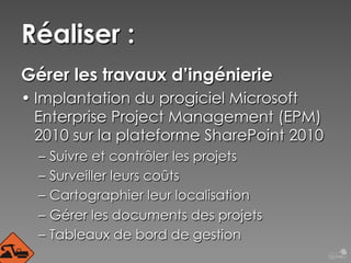 Réaliser :
Gérer les travaux d’ingénierie
• Implantation du progiciel Microsoft
Enterprise Project Management (EPM)
2010 sur la plateforme SharePoint 2010
–  Suivre et contrôler les projets
–  Surveiller leurs coûts
–  Cartographier leur localisation
–  Gérer les documents des projets
–  Tableaux de bord de gestion

 