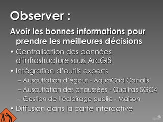 Observer :
Avoir les bonnes informations pour
prendre les meilleures décisions
• Centralisation des données
d’infrastructure sous ArcGIS
• Intégration d’outils experts
–  Auscultation d’égout - AquaCad Canalis
–  Auscultation des chaussées - Qualitas SGC4
–  Gestion de l’éclairage public - Maison

• Diffusion dans la carte interactive

 