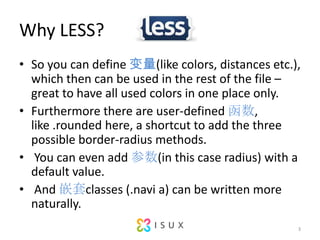 Why LESS?So you can define (like colors, distances etc.), which then can be used in the rest of the file C great to have all used colors in one place only. Furthermore there are user-defined?, like?.rounded?here, a shortcut to add the three possible border-radius methods.You can even add (in this case radius) with a default value.And Ƕclasses (.navi a) can be written more naturally.3