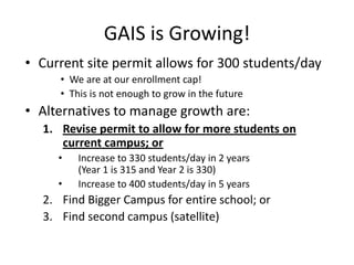 GAIS is Growing!
• Current site permit allows for 300 students/day
     • We are at our enrollment cap!
     • This is not enough to grow in the future
• Alternatives to manage growth are:
  1. Revise permit to allow for more students on
     current campus; or
     •   Increase to 330 students/day in 2 years
         (Year 1 is 315 and Year 2 is 330)
     •   Increase to 400 students/day in 5 years
  2. Find Bigger Campus for entire school; or
  3. Find second campus (satellite)
 