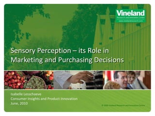 Sensory Perception – its Role in
Marketing and Purchasing Decisions



Isabelle Lesschaeve
Consumer Insights and Product Innovation
June, 2010                                 © 2009 Vineland Research and Innovation Centre
 