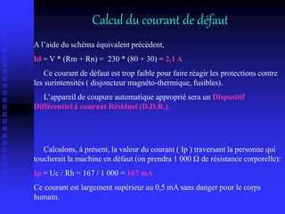 Calcul du courant de défaut
A l’aide du schéma équivalent précédent,
Id = V * (Rm + Rn) = 230 * (80 + 30) = 2,1 A
Ce courant de défaut est trop faible pour faire réagir les protections contre
les surintensités ( disjoncteur magnéto-thermique, fusibles).
L’appareil de coupure automatique approprié sera un Dispositif
Différentiel à courant Résiduel (D.D.R.).
Calculons, à présent, la valeur du courant ( Ip ) traversant la personne qui
toucherait la machine en défaut (on prendra 1 000 Ω de résistance corporelle):
Ip = Uc / Rh = 167 / 1 000 = 167 mA
Ce courant est largement supérieur au 0,5 mA sans danger pour le corps
humain.
 
