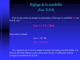 Réglage de la sensibilité
d’un D.D.R.
Pour ne pas mettre en danger les personnes, il faut que la sensibilité IΔn du
D.D.R. soit :
IΔn =< UL / Rm
Dans notre exemple,
IΔn =< 50 / 80
IΔn =< 625 mA
On s’aperçoit qu’il est très simple d’assurer une bonne sécurité même si la
prise de terre des masses a une valeur assez élevée, il suffit pour cela de
corriger la sensibilité du D.D.R.
 
