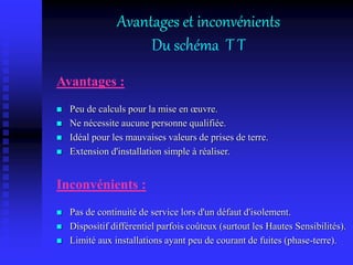Avantages et inconvénients
Du schéma T T
Avantages :
 Peu de calculs pour la mise en œuvre.
 Ne nécessite aucune personne qualifiée.
 Idéal pour les mauvaises valeurs de prises de terre.
 Extension d'installation simple à réaliser.
Inconvénients :
 Pas de continuité de service lors d'un défaut d'isolement.
 Dispositif différentiel parfois coûteux (surtout les Hautes Sensibilités).
 Limité aux installations ayant peu de courant de fuites (phase-terre).
 