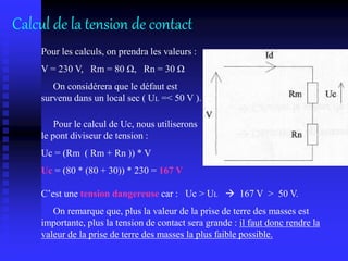 Pour les calculs, on prendra les valeurs :
V = 230 V, Rm = 80 Ω, Rn = 30 Ω
On considérera que le défaut est
survenu dans un local sec ( UL =< 50 V ).
Pour le calcul de Uc, nous utiliserons
le pont diviseur de tension :
Uc = (Rm ( Rm + Rn )) * V
Uc = (80 * (80 + 30)) * 230 = 167 V
C’est une tension dangereuse car : Uc > UL  167 V > 50 V.
On remarque que, plus la valeur de la prise de terre des masses est
importante, plus la tension de contact sera grande : il faut donc rendre la
valeur de la prise de terre des masses la plus faible possible.
Calcul de la tension de contact
 