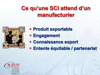 Ce qu’une SCI attend d’un
manufacturier
 Produit exportable
 Engagement
 Connaissance export
 Entente équitable / partenariat
 