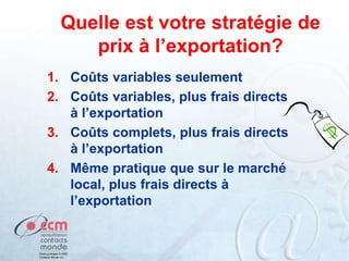 Quelle est votre stratégie de
prix à l’exportation?
1. Coûts variables seulement
2. Coûts variables, plus frais directs
à l’exportation
3. Coûts complets, plus frais directs
à l’exportation
4. Même pratique que sur le marché
local, plus frais directs à
l’exportation
 