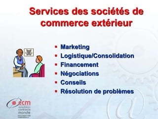 Services des sociétés de
commerce extérieur
 Marketing
 Logistique/Consolidation
 Financement
 Négociations
 Conseils
 Résolution de problèmes
 