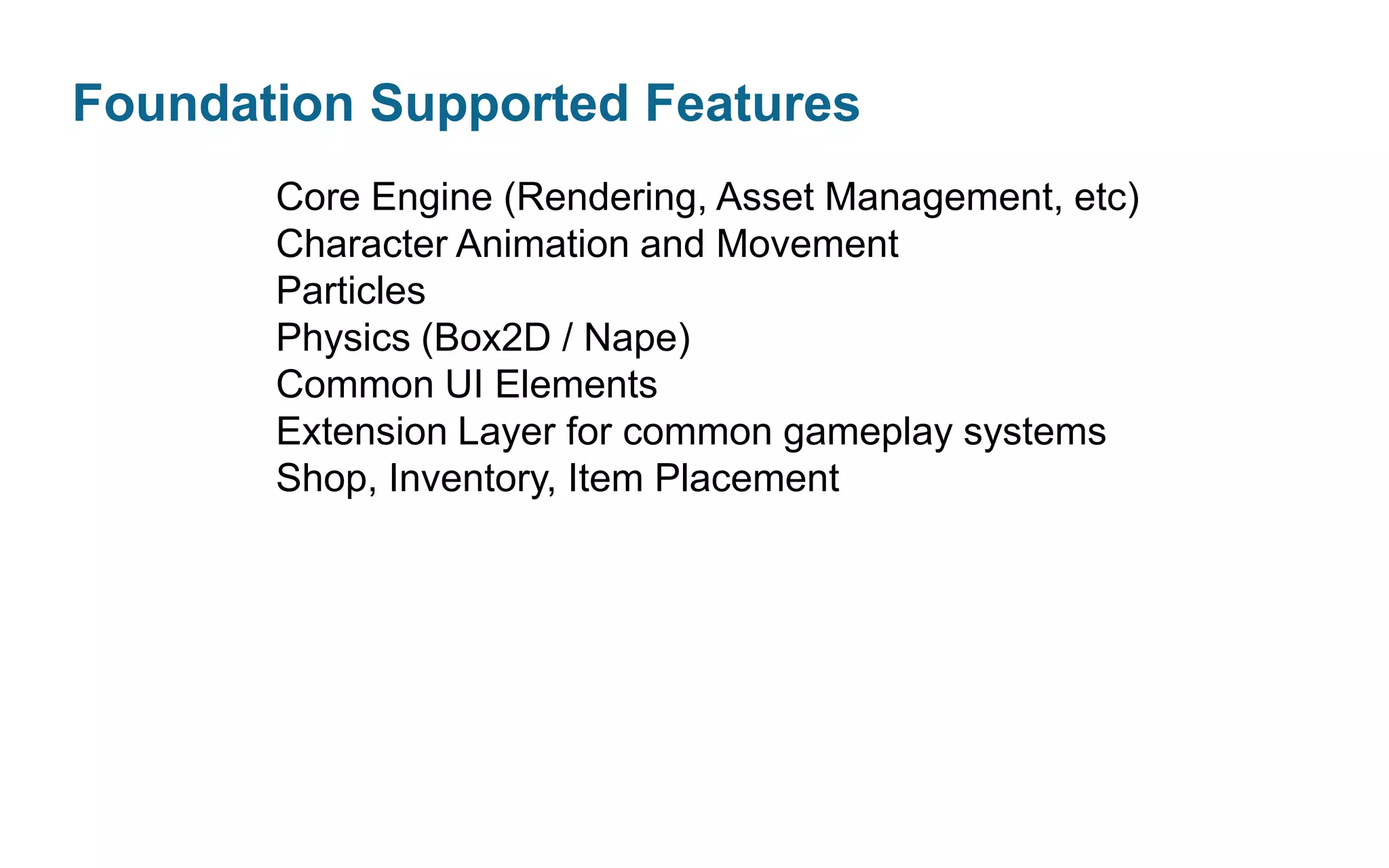 Foundation Supported Features
Core Engine (Rendering, Asset Management, etc)
Character Animation and Movement
Particles
Physics (Box2D / Nape)
Common UI Elements
Extension Layer for common gameplay systems
Shop, Inventory, Item Placement

 