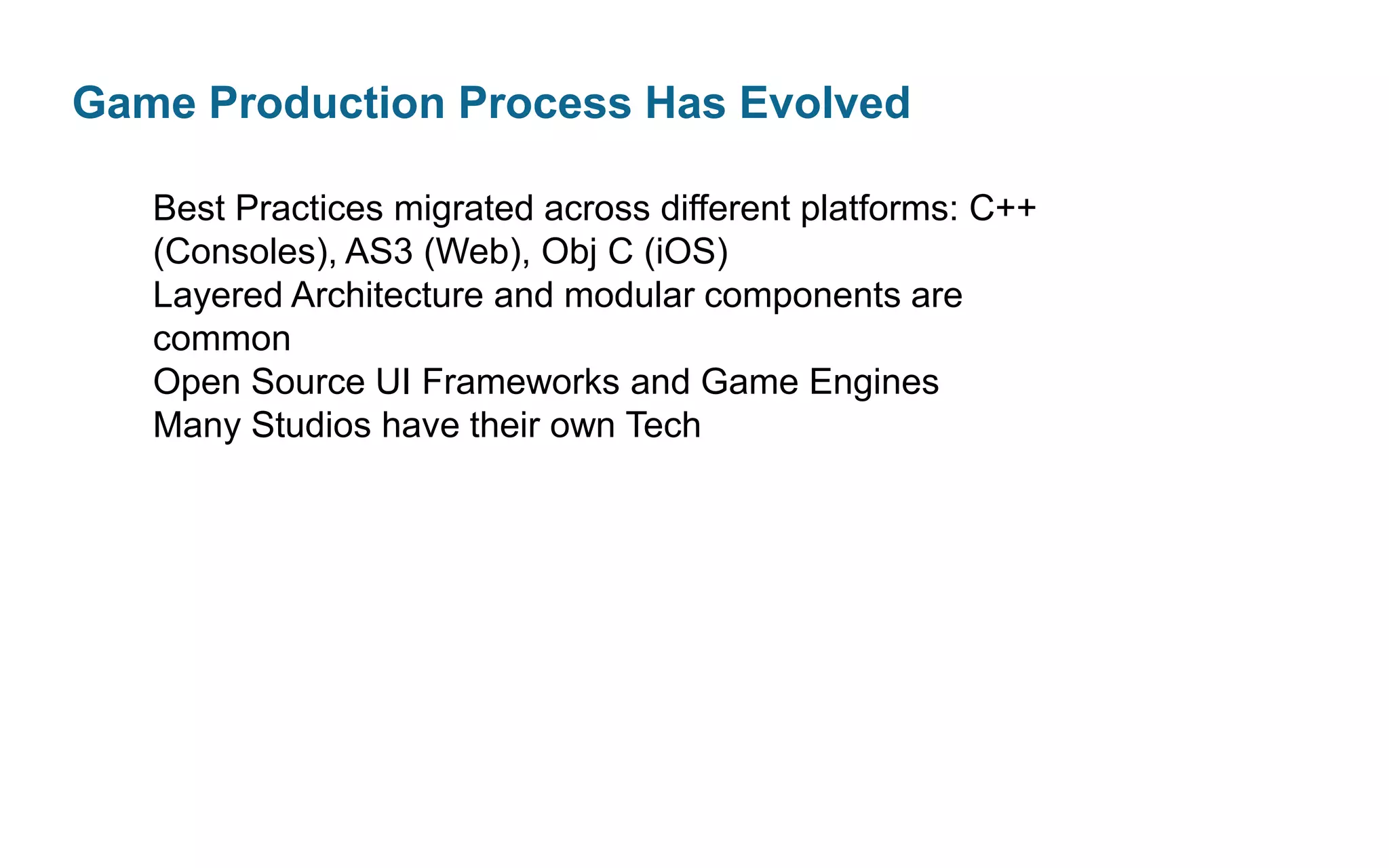 Game Production Process Has Evolved
Best Practices migrated across different platforms: C++
(Consoles), AS3 (Web), Obj C (iOS)
Layered Architecture and modular components are
common
Open Source UI Frameworks and Game Engines
Many Studios have their own Tech

 
