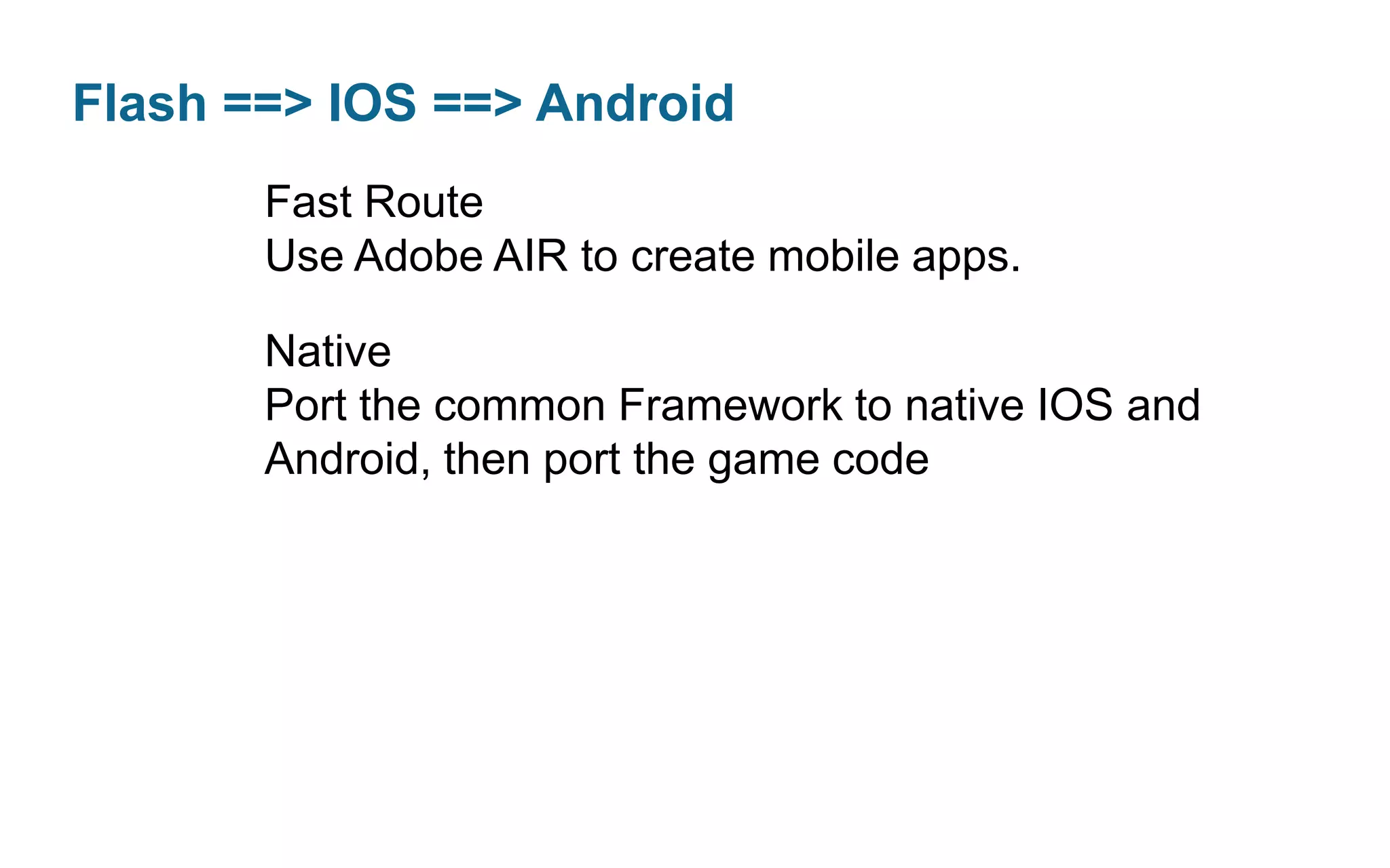 Flash ==> IOS ==> Android
Fast Route
Use Adobe AIR to create mobile apps.
Native
Port the common Framework to native IOS and
Android, then port the game code

 