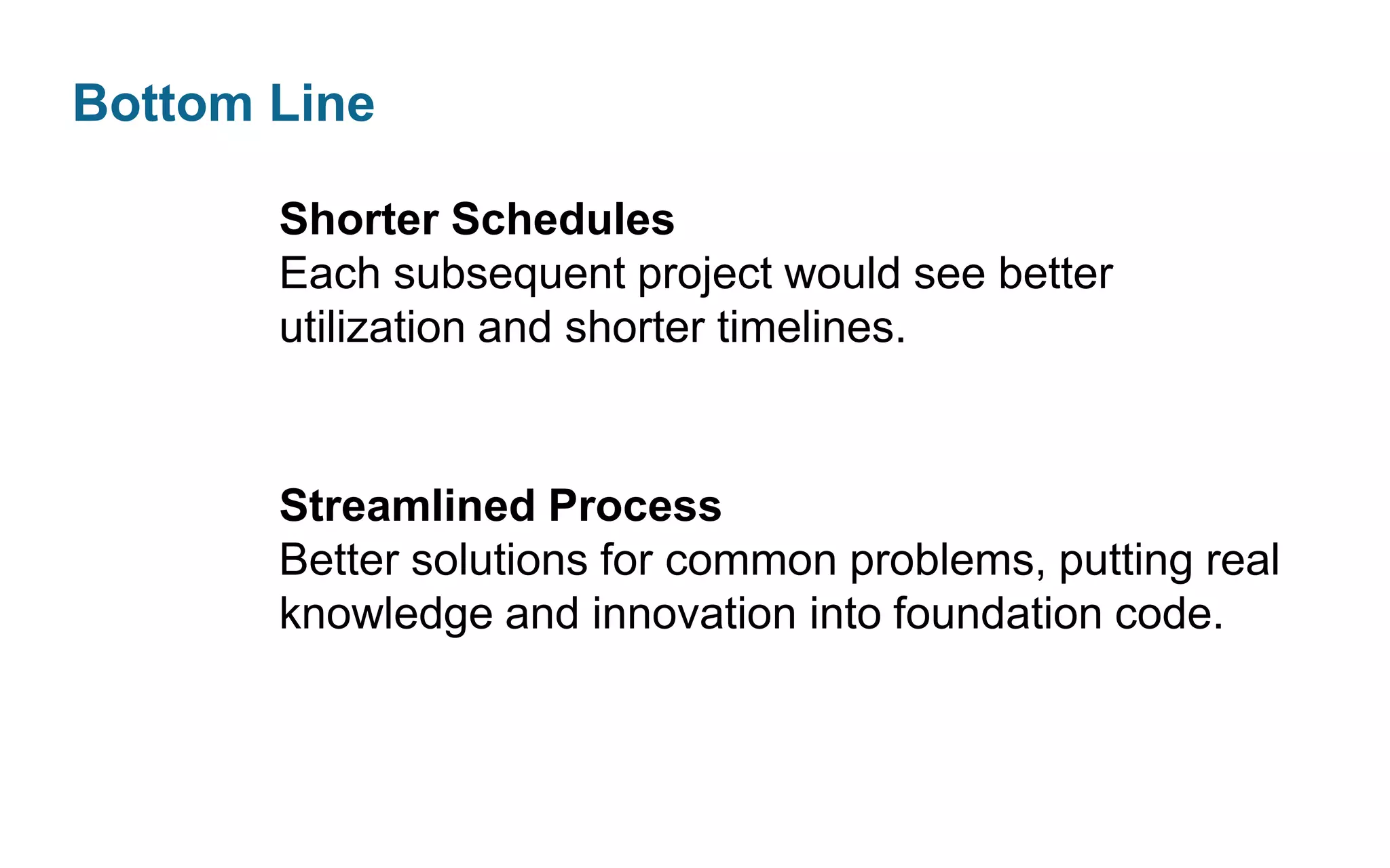 Bottom Line
Shorter Schedules
Each subsequent project would see better
utilization and shorter timelines.

Streamlined Process
Better solutions for common problems, putting real
knowledge and innovation into foundation code.

 