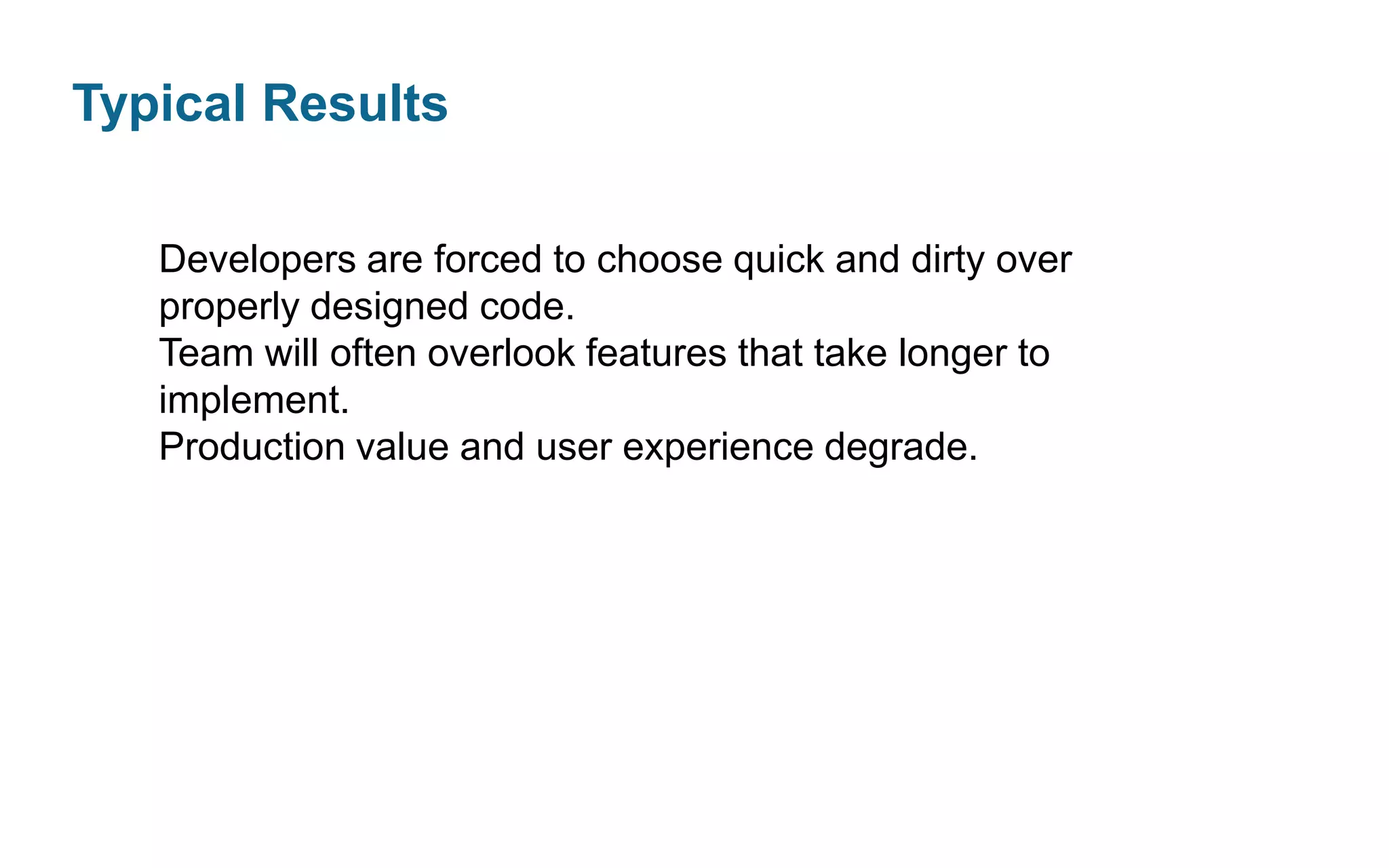 Typical Results
Developers are forced to choose quick and dirty over
properly designed code.
Team will often overlook features that take longer to
implement.
Production value and user experience degrade.

 