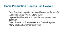 Game Production Process Has Evolved
Best Practices migrated across different platforms: C++
(Consoles), AS3 (Web), Obj C (iOS)
Layered Architecture and modular components are
common
Open Source UI Frameworks and Game Engines
Many Studios have their own Tech

 