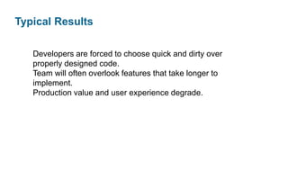 Typical Results
Developers are forced to choose quick and dirty over
properly designed code.
Team will often overlook features that take longer to
implement.
Production value and user experience degrade.

 