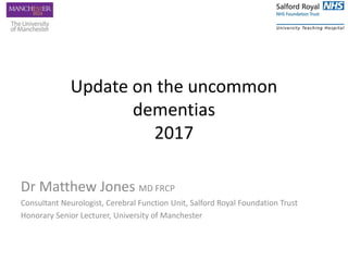 Update on the uncommon
dementias
2017
Dr Matthew Jones MD FRCP
Consultant Neurologist, Cerebral Function Unit, Salford Royal Foundation Trust
Honorary Senior Lecturer, University of Manchester
 